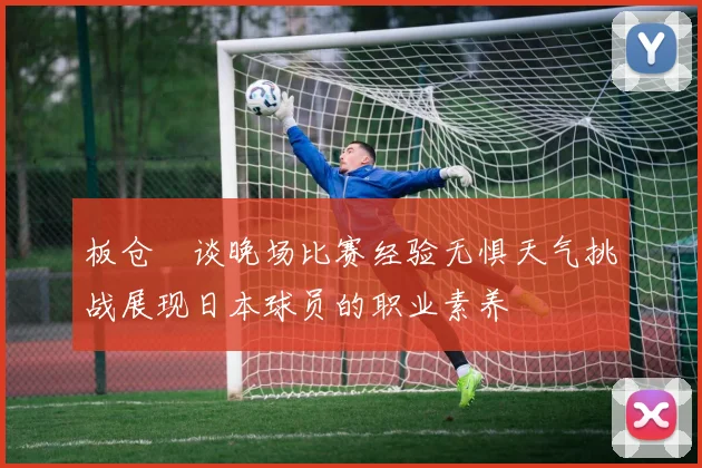 板仓滉谈晚场比赛经验无惧天气挑战展现日本球员的职业素养