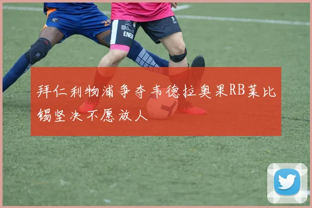 拜仁利物浦争夺韦德拉奥果RB莱比锡坚决不愿放人