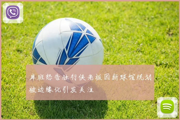 库班怒告独行侠老板因新球馆规划被边缘化引发关注