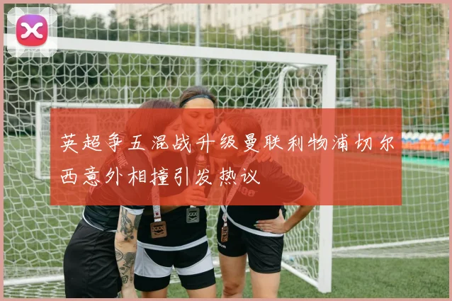 英超争五混战升级曼联利物浦切尔西意外相撞引发热议
