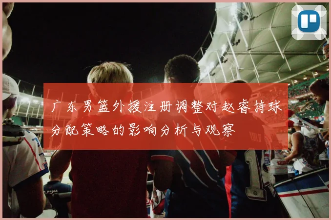 广东男篮外援注册调整对赵睿持球分配策略的影响分析与观察