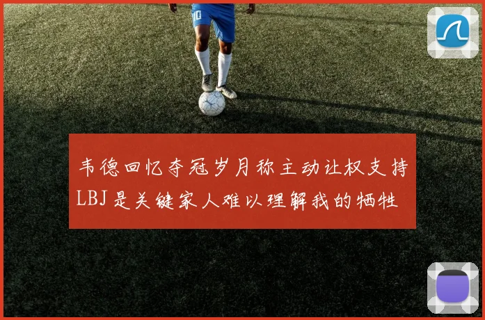韦德回忆夺冠岁月称主动让权支持LBJ是关键家人难以理解我的牺牲