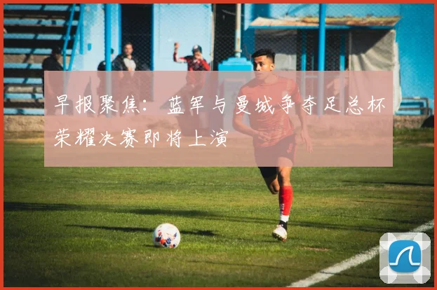 早报聚焦：蓝军与曼城争夺足总杯荣耀决赛即将上演