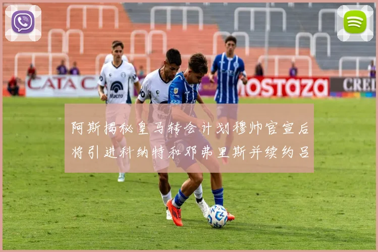 阿斯揭秘皇马转会计划穆帅官宣后将引进科纳特和邓弗里斯并续约吕迪格