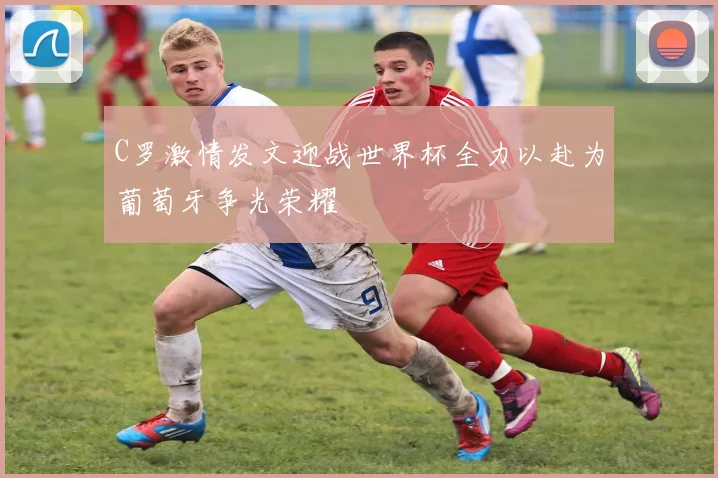 C罗激情发文迎战世界杯全力以赴为葡萄牙争光荣耀