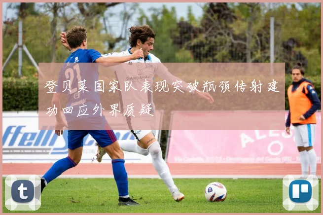 登贝莱国家队表现突破瓶颈传射建功回应外界质疑