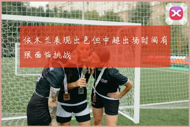 依木兰表现出色但中超出场时间有限面临挑战