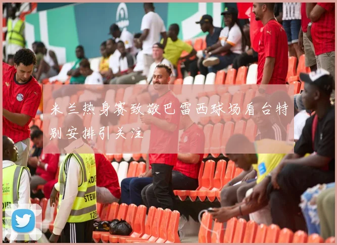 米兰热身赛致敬巴雷西球场看台特别安排引关注