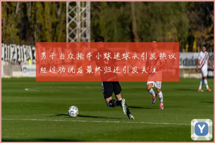 男子当众抢夺小球迷球衣引发热议经过劝说后最终归还引发关注