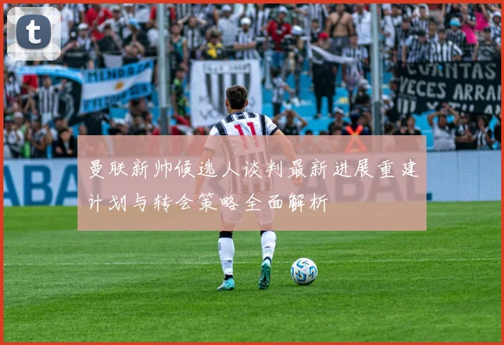 曼联新帅候选人谈判最新进展重建计划与转会策略全面解析
