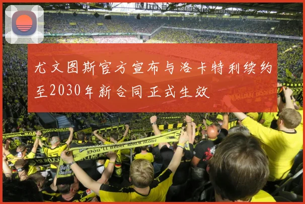 尤文图斯官方宣布与洛卡特利续约至2030年新合同正式生效