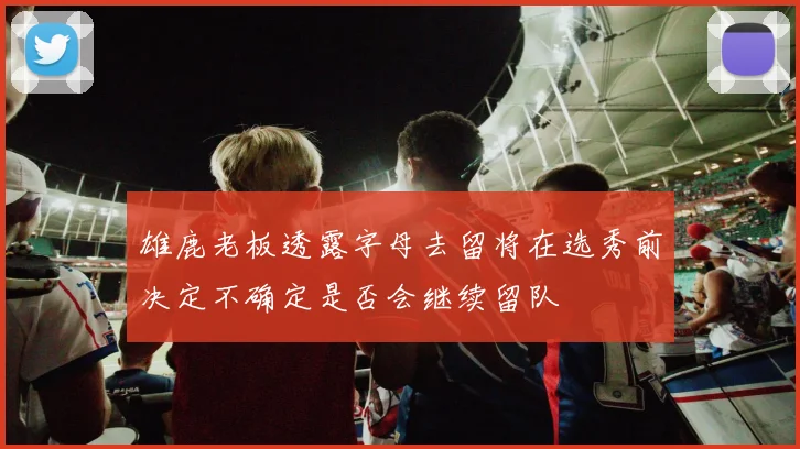 雄鹿老板透露字母去留将在选秀前决定不确定是否会继续留队