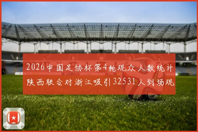 2026中国足协杯第4轮观众人数统计陕西联合对浙江吸引32531人到场观看