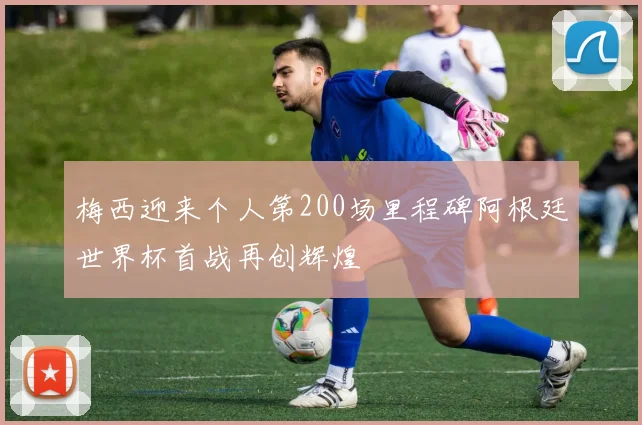 梅西迎来个人第200场里程碑阿根廷世界杯首战再创辉煌