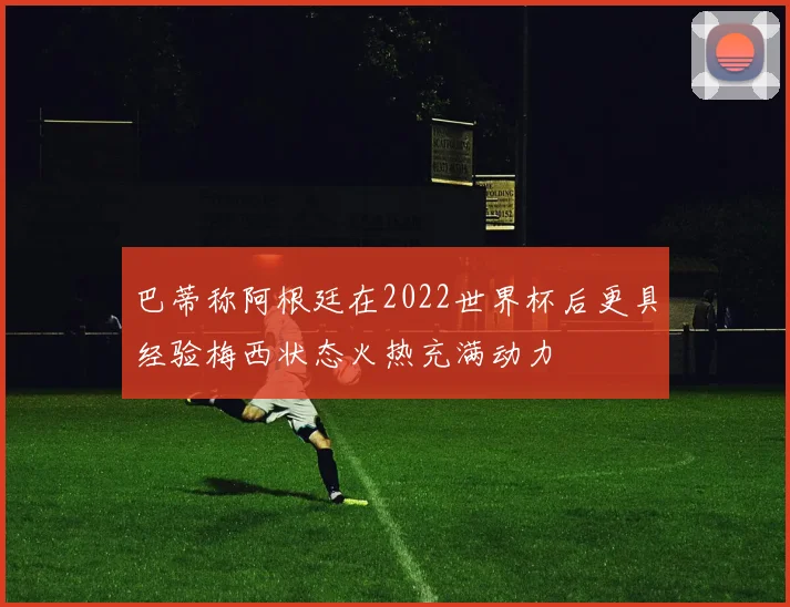巴蒂称阿根廷在2022世界杯后更具经验梅西状态火热充满动力