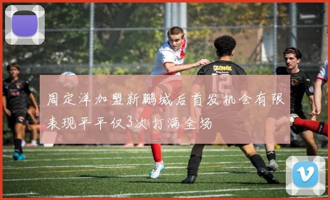 周定洋加盟新鹏城后首发机会有限表现平平仅3次打满全场