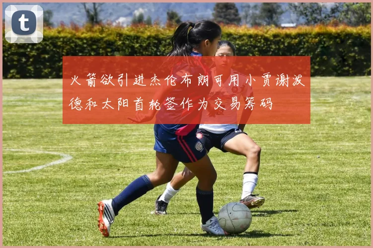 火箭欲引进杰伦布朗可用小贾谢泼德和太阳首轮签作为交易筹码