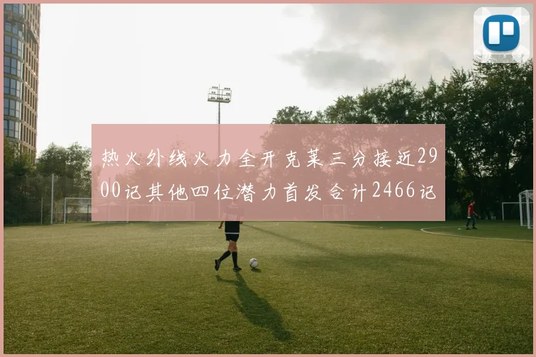 热火外线火力全开克莱三分接近2900记其他四位潜力首发合计2466记