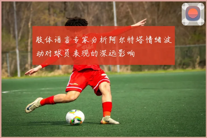 肢体语言专家分析阿尔特塔情绪波动对球员表现的深远影响