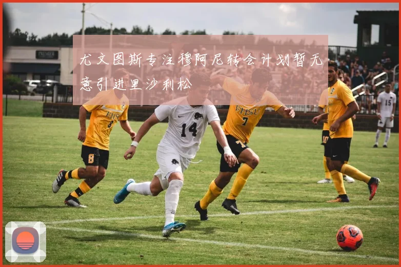 尤文图斯专注穆阿尼转会计划暂无意引进里沙利松