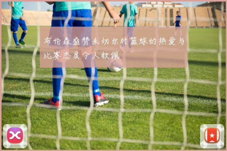 布伦森盛赞米切尔对篮球的热爱与比赛态度令人钦佩