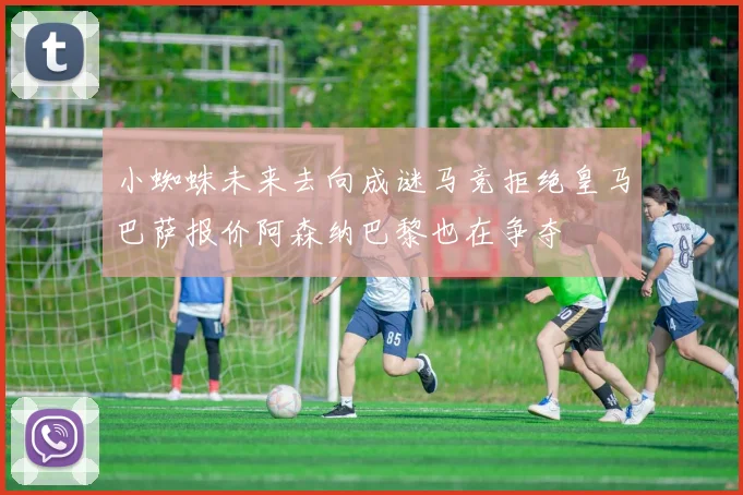 小蜘蛛未来去向成谜马竞拒绝皇马巴萨报价阿森纳巴黎也在争夺