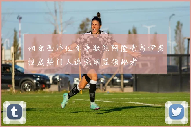 切尔西帅位竞争激烈阿隆索与伊劳拉成热门人选无明显领跑者