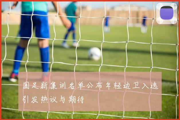 国足新集训名单公布年轻边卫入选引发热议与期待