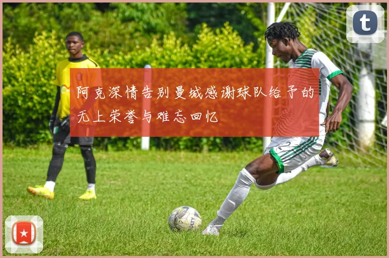 阿克深情告别曼城感谢球队给予的无上荣誉与难忘回忆