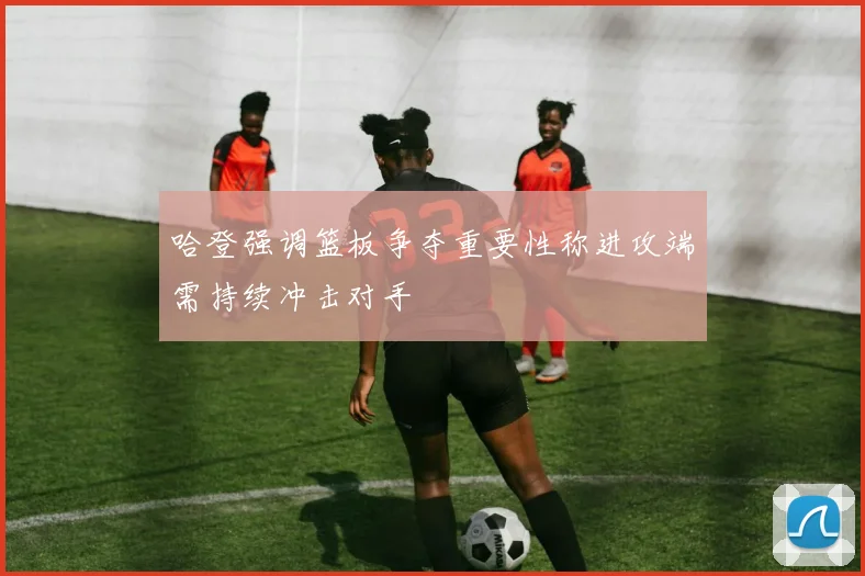 哈登强调篮板争夺重要性称进攻端需持续冲击对手