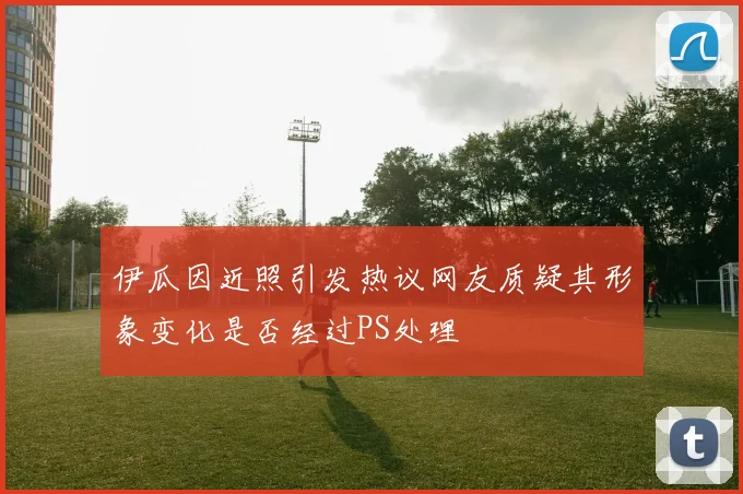 伊瓜因近照引发热议网友质疑其形象变化是否经过PS处理