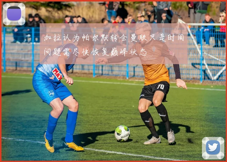 加拉认为帕尔默转会曼联只是时间问题需尽快恢复巅峰状态