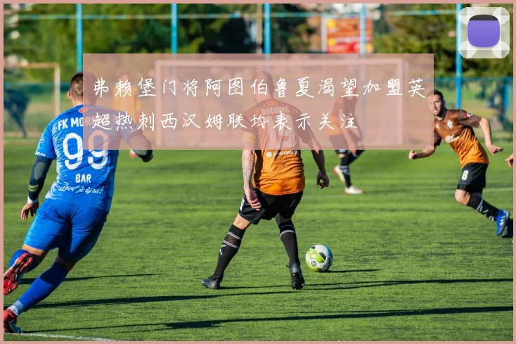 弗赖堡门将阿图伯鲁夏渴望加盟英超热刺西汉姆联均表示关注