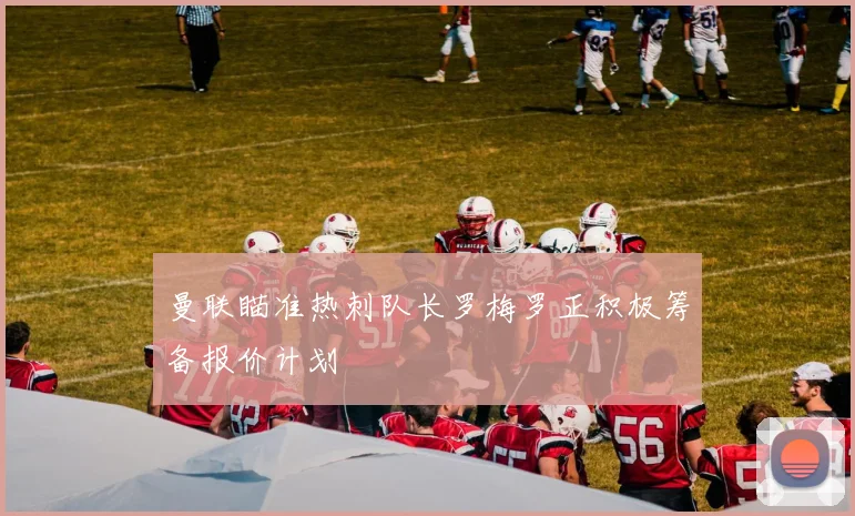 曼联瞄准热刺队长罗梅罗正积极筹备报价计划