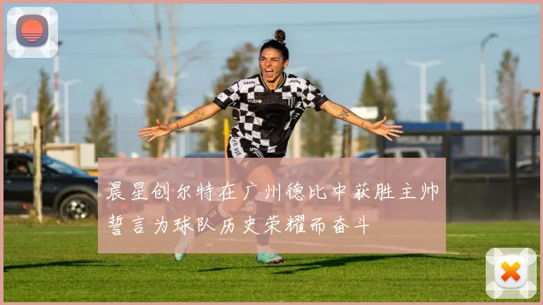 晨星创尔特在广州德比中获胜主帅誓言为球队历史荣耀而奋斗